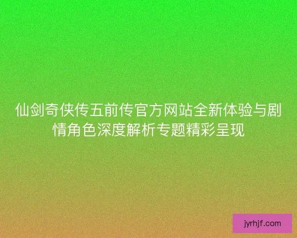 仙剑奇侠传五前传官方网站全新体验与剧情角色深度解析专题精彩呈现