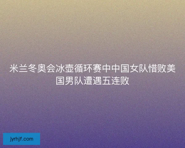 米兰冬奥会冰壶循环赛中中国女队惜败美国男队遭遇五连败