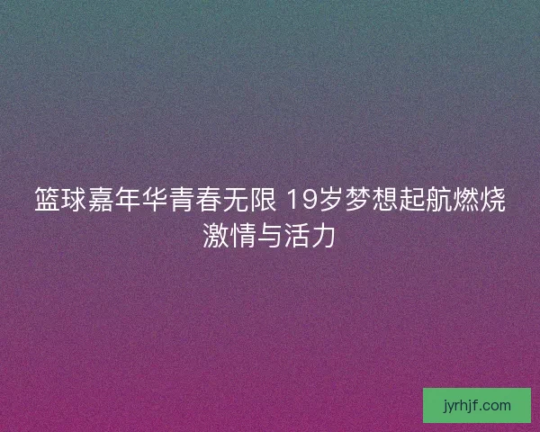 篮球嘉年华青春无限 19岁梦想起航燃烧激情与活力