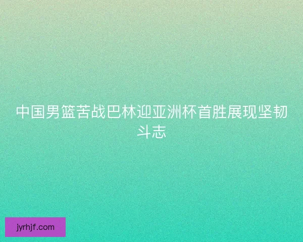 中国男篮苦战巴林迎亚洲杯首胜展现坚韧斗志
