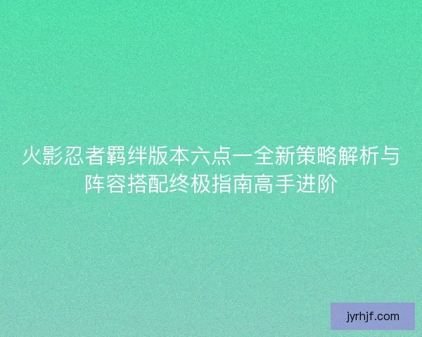 火影忍者羁绊版本六点一全新策略解析与阵容搭配终极指南高手进阶