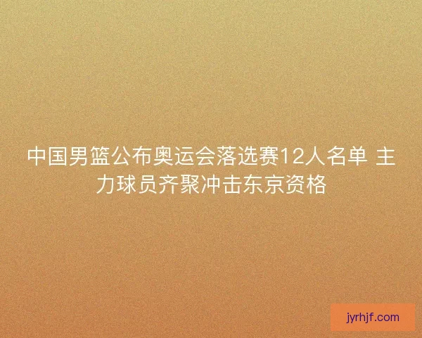 中国男篮公布奥运会落选赛12人名单 主力球员齐聚冲击东京资格