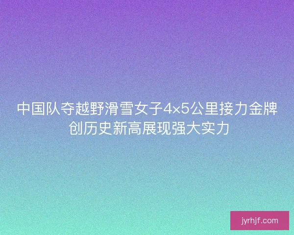 中国队夺越野滑雪女子4×5公里接力金牌 创历史新高展现强大实力