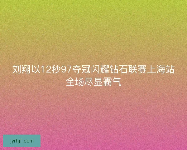 刘翔以12秒97夺冠闪耀钻石联赛上海站全场尽显霸气
